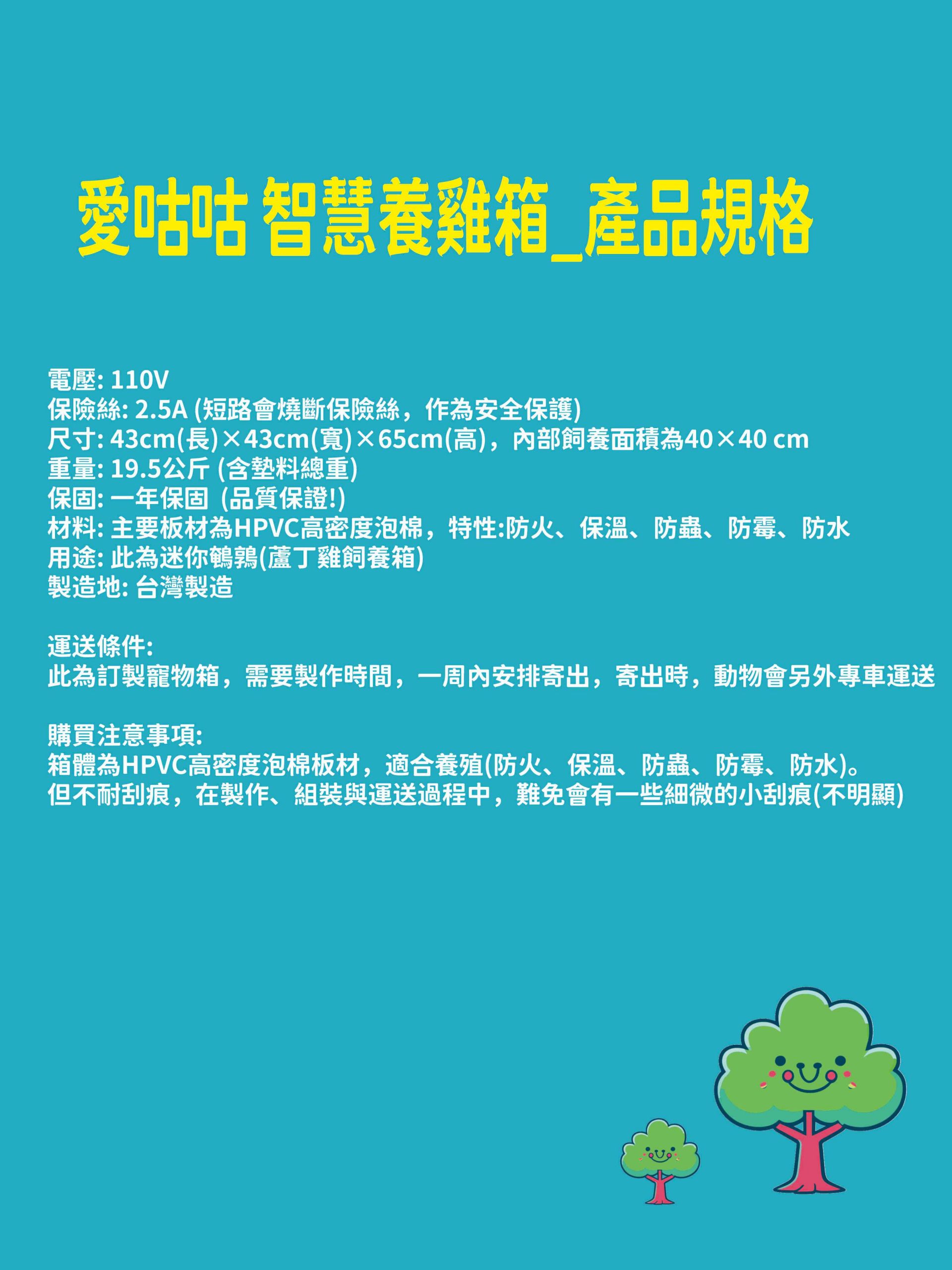 電壓: 110V
保險絲: 2.5A (短路會燒斷保險絲，作為安全保護)
尺寸: 43cm(長)×43cm(寬)×65cm(高)，內部飼養面積為40×40 cm
重量: 19.5公斤 (含墊料總重)
保固: 一年保固  (品質保證!)
材料: 主要板材為HPVC高密度泡棉，特性:防火、保溫、防蟲、防霉、防水
用途: 此為迷你鵪鶉(蘆丁雞飼養箱) 
製造地: 台灣製造

運送條件:
此為訂製寵物箱，需要製作時間，一周內安排寄出，寄出時，動物會另外專車運送

購買注意事項:
箱體為HPVC高密度泡棉板材，適合養殖(防火、保溫、防蟲、防霉、防水)。
但不耐刮痕，在製作、組裝與運送過程中，難免會有一些細微的小刮痕(不明顯)
